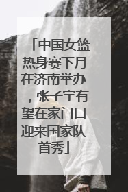中国女篮热身赛下月在济南举办，张子宇有望在家门口迎来国家队首秀