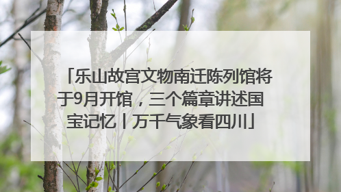 乐山故宫文物南迁陈列馆将于9月开馆，三个篇章讲述国宝记忆丨万千气象看四川