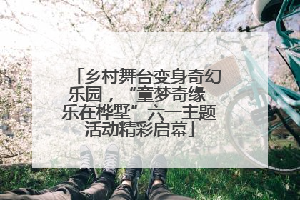 乡村舞台变身奇幻乐园，“童梦奇缘 乐在桦墅”六一主题活动精彩启幕