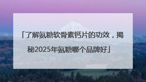 了解氨糖软骨素钙片的功效，揭秘2025年氨糖哪个品牌好