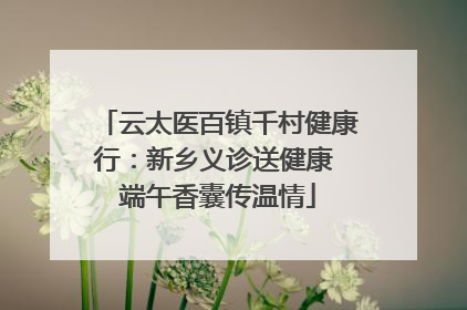 云太医百镇千村健康行:新乡义诊送健康 端午香囊传温情