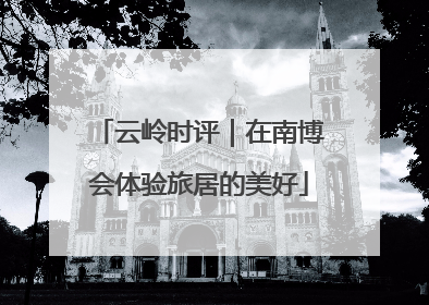 云岭时评｜在南博会体验旅居的美好