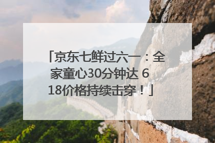 京东七鲜过六一：全家童心30分钟达 618价格持续击穿！