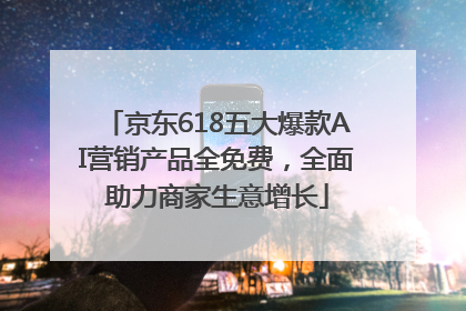 京东618五大爆款AI营销产品全免费，全面助力商家生意增长