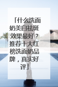 什么洗面奶美白祛斑效果最好？推荐十大红榜洗面奶品牌，真实好评