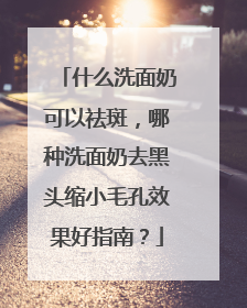 什么洗面奶可以祛斑，哪种洗面奶去黑头缩小毛孔效果好指南？