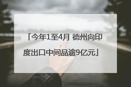 今年1至4月 德州向印度出口中间品逾9亿元