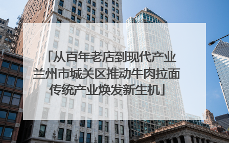 从百年老店到现代产业 兰州市城关区推动牛肉拉面传统产业焕发新生机
