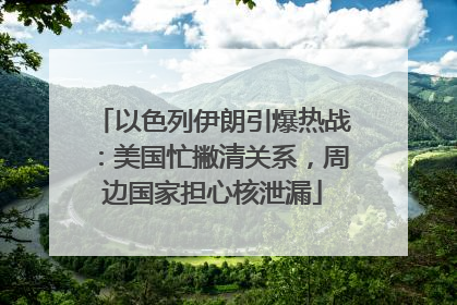 以色列伊朗引爆热战：美国忙撇清关系，周边国家担心核泄漏