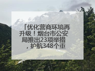 优化营商环境再升级！烟台市公安局推出23项举措，护航348个重点项目