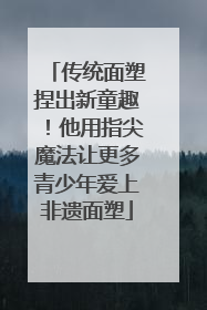 传统面塑捏出新童趣！他用指尖魔法让更多青少年爱上非遗面塑
