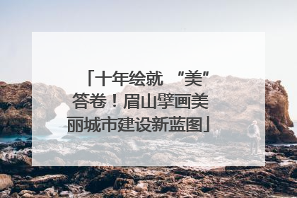 十年绘就 “美” 答卷！眉山擘画美丽城市建设新蓝图