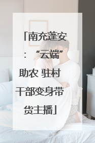 南充蓬安：“云端”助农 驻村干部变身带货主播