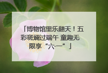 博物馆里乐翻天！五彩斑斓过端午 童趣无限享“六·一”