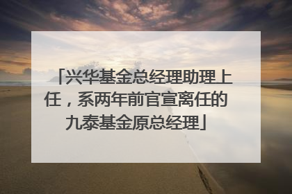 兴华基金总经理助理上任，系两年前官宣离任的九泰基金原总经理