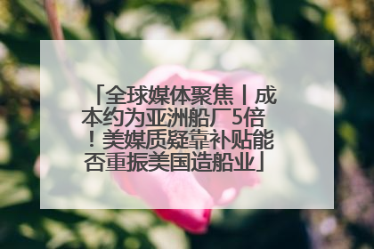 全球媒体聚焦丨成本约为亚洲船厂5倍！美媒质疑靠补贴能否重振美国造船业