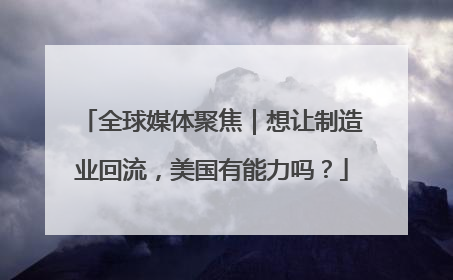 全球媒体聚焦｜想让制造业回流，美国有能力吗？