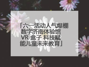六一活动人气爆棚 数字济南体验馆 VR 盒子 科技赋能儿童未来教育