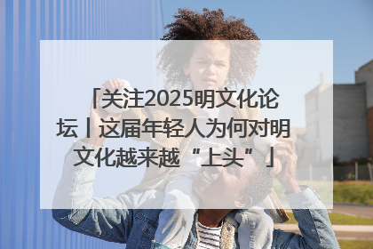 关注2025明文化论坛丨这届年轻人为何对明文化越来越“上头”