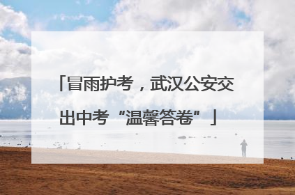 冒雨护考，武汉公安交出中考“温馨答卷”