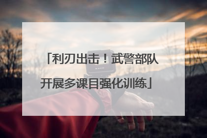 利刃出击！武警部队开展多课目强化训练