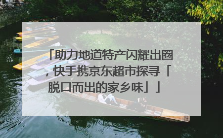 助力地道特产闪耀出圈，快手携京东超市探寻「脱口而出的家乡味」