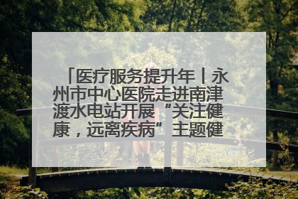 医疗服务提升年丨永州市中心医院走进南津渡水电站开展“关注健康，远离疾病”主题健康促进活动