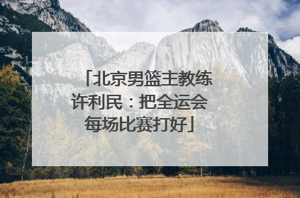 北京男篮主教练许利民：把全运会每场比赛打好