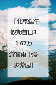 北京端午假期首日31.67万游客雨中漫步游园