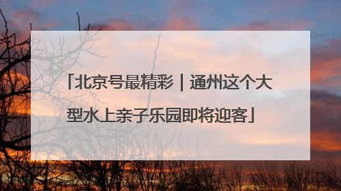 北京号最精彩｜通州这个大型水上亲子乐园即将迎客