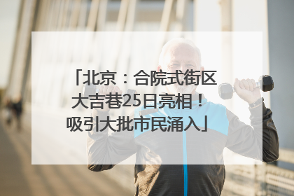 北京：合院式街区大吉巷25日亮相！吸引大批市民涌入