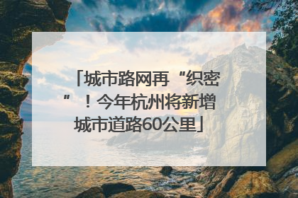 城市路网再“织密”！今年杭州将新增城市道路60公里