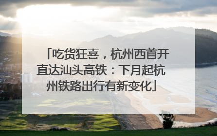 吃货狂喜，杭州西首开直达汕头高铁：下月起杭州铁路出行有新变化