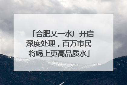合肥又一水厂开启深度处理，百万市民将喝上更高品质水