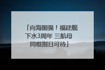 向海图强！福建舰下水3周年 三航母同框指日可待