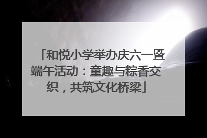 和悦小学举办庆六一暨端午活动：童趣与粽香交织，共筑文化桥梁