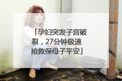 孕妇突发子宫破裂，27分钟极速抢救保母子平安