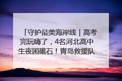 守护最美海岸线｜高考完玩嗨了，4名河北高中生夜困礁石！青岛救援队火速出动救上岸