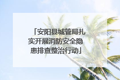 安阳县城管局扎实开展消防安全隐患排查整治行动