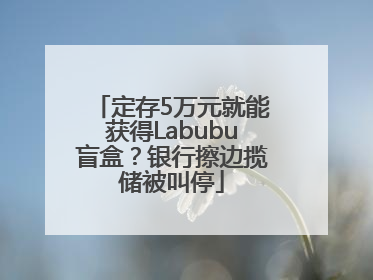 定存5万元就能获得Labubu盲盒？银行擦边揽储被叫停