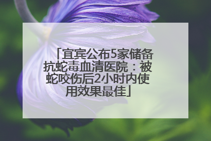 宜宾公布5家储备抗蛇毒血清医院：被蛇咬伤后2小时内使用效果最佳