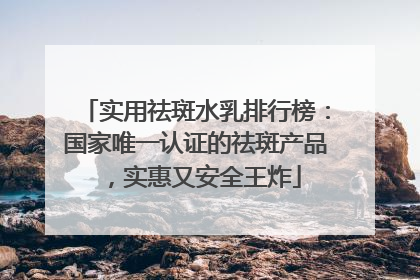 实用祛斑水乳排行榜：国家唯一认证的祛斑产品，实惠又安全王炸