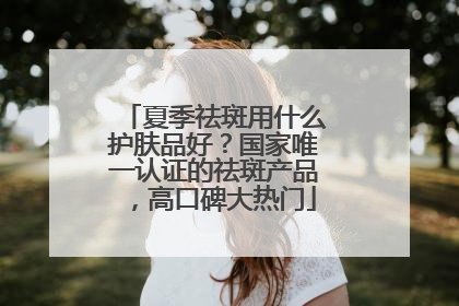 夏季祛斑用什么护肤品好？国家唯一认证的祛斑产品，高口碑大热门