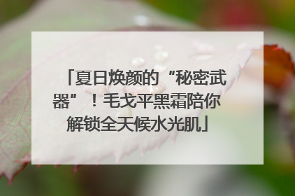 夏日焕颜的“秘密武器”！毛戈平黑霜陪你解锁全天候水光肌