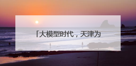 大模型时代，天津为何跑出发展新样本？
