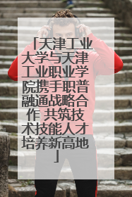 天津工业大学与天津工业职业学院携手职普融通战略合作 共筑技术技能人才培养新高地
