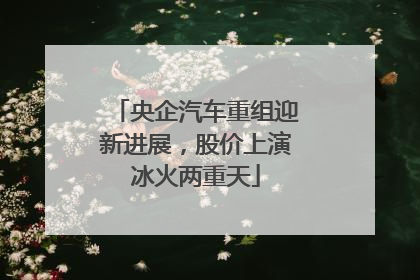 央企汽车重组迎新进展，股价上演冰火两重天