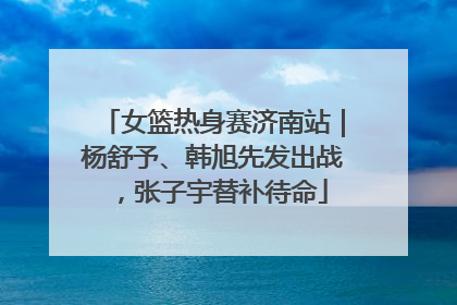 女篮热身赛济南站｜杨舒予、韩旭先发出战，张子宇替补待命