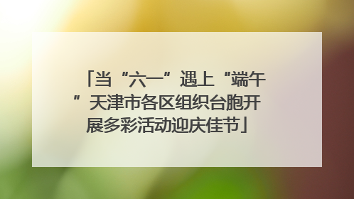 当“六一”遇上“端午”天津市各区组织台胞开展多彩活动迎庆佳节
