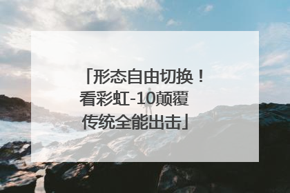 形态自由切换！看彩虹-10颠覆传统全能出击